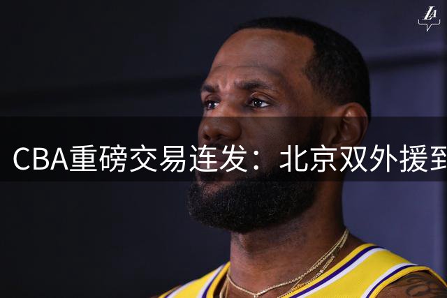 CBA重磅交易连发：北京双外援到位 深圳保留核心班底 同曦顶薪锁定新星